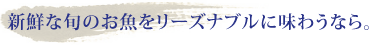 新鮮な旬のお魚をリーズナブルに味わうなら。